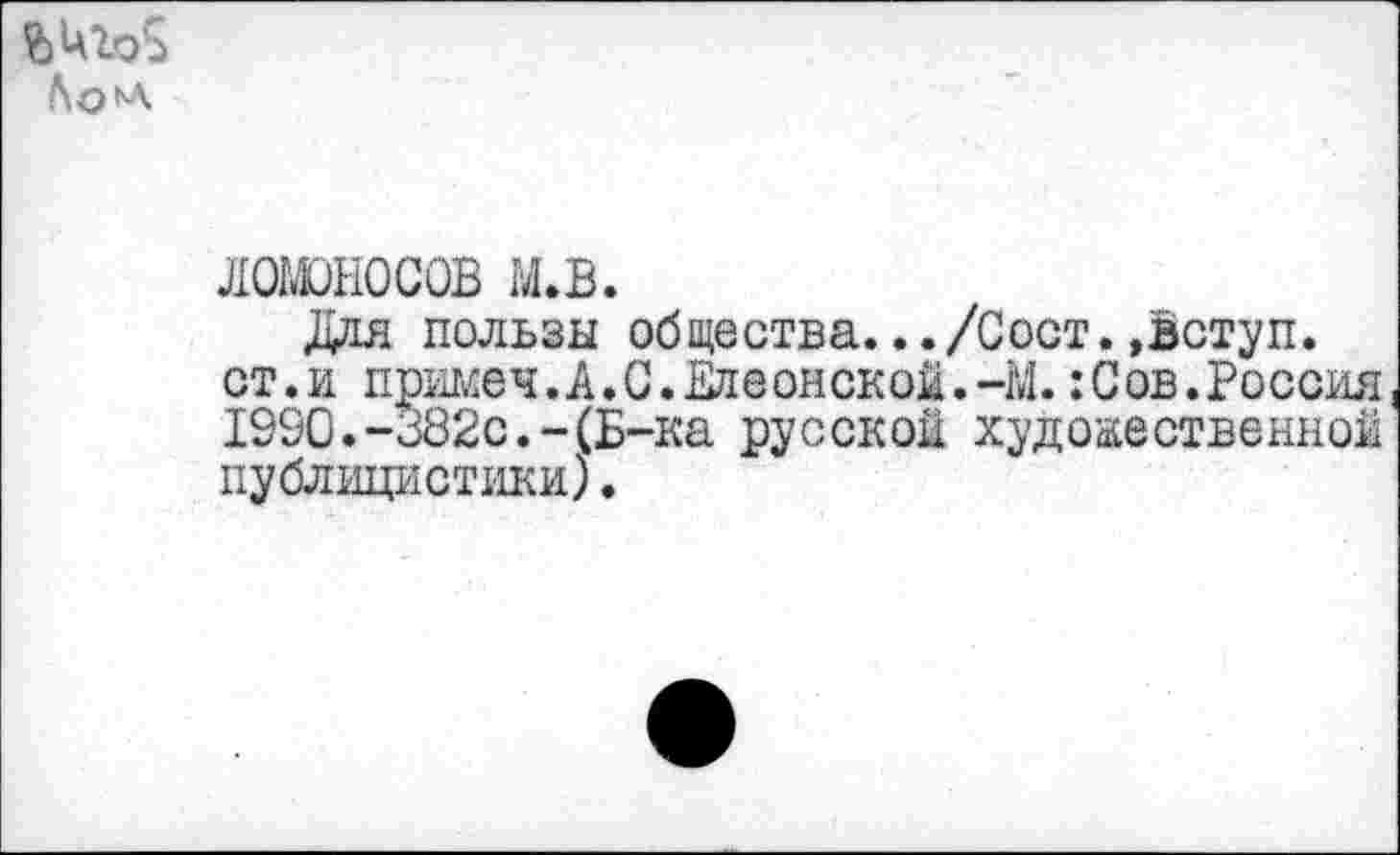 ﻿
ЛОМОНОСОВ М.В.
Ддя пользы общества.../Сост. ,вступ. ст.и примеч.А.С.ЕлеонскоЙ.-М. :Сов.Россия 1990.-382с.-(Б-ка русской художественной публицистики).